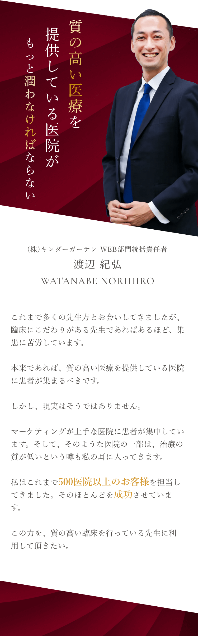 質の高い医療を提供している医院がもっと潤わなければならない (株)キンダーガーテン WEB部門統括責任者 渡辺 紀弘 これまで多くの先生方とお会いしてきましたが、臨床にこだわりがある先生であればあるほど、集患に苦労しています。本来であれば、質の高い医療を提供している医院に患者が集まるべきです。しかし、現実はそうではありません。マーケティングが上手な医院に患者が集中しています。そして、そのような医院の一部は、治療の質が低いという噂も私の耳に入ってきます。私はこれまで500医院以上のお客様を担当してきました。そのほとんどを成功させています。この力を、質の高い臨床を行っている先生に利用して頂きたい。