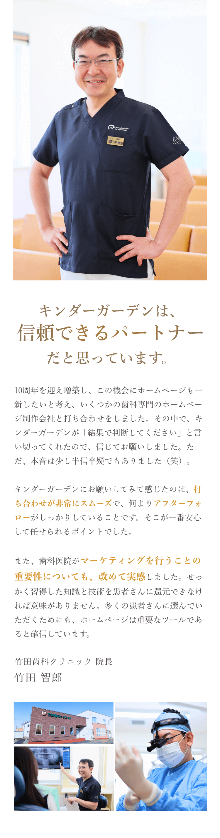 キンダーガーデンは、信頼できるパートナーだと思っています。10周年を迎え増築し、この機会にホームページも一新したいと考え、いくつかの歯科専門のホームページ制作会社と打ち合わせをしました。その中で、キンダーガーデンが「結果で判断してください」と言い切ってくれたので、信じてお願いしました。ただ、本音は少し半信半疑でもありました（笑）。キンダーガーデンにお願いしてみて感じたのは、打ち合わせが非常にスムーズで、何よりアフターフォローがしっかりしていることです。そこが一番安心して任せられるポイントでした。また、歯科医院がマーケティングを行うことの重要性についても、改めて実感しました。せっかく習得した知識と技術を患者さんに還元できなければ意味がありません。多くの患者さんに選んでいただくためにも、ホームページは重要なツールであると確信しています。竹田歯科クリニック 院長 竹田 智郎