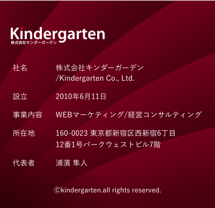 Kindergarten 株式会社キンダーガーデン 社名 株式会社キンダーガーデン/Kindergarten Co., Ltd. 設立 2010年6月11日 事業内容 WEBマーケティング 経営コンサルティング 所在地 160-0023 東京都新宿区西新宿6丁目12番1号パークウェストビル7階 代表者 浦濱 隼人 ©Kindergarten all rights reserved.